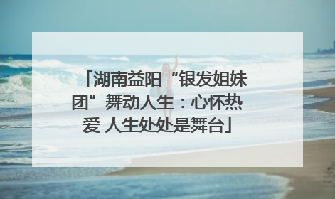 湖南益阳“银发姐妹团”舞动人生：心怀热爱 人生处处是舞台