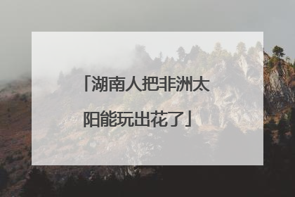 湖南人把非洲太阳能玩出花了