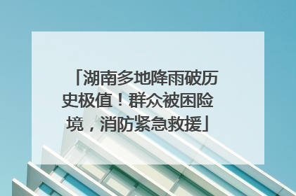 湖南多地降雨破历史极值！群众被困险境，消防紧急救援