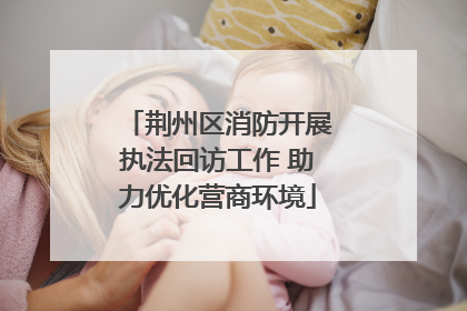 荆州区消防开展执法回访工作 助力优化营商环境