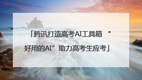 腾讯打造高考AI工具箱 “好用的AI”助力高考生应考