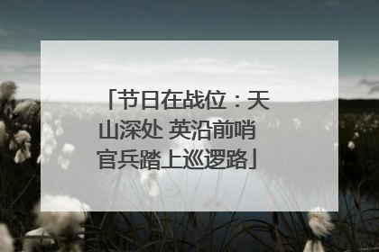 节日在战位：天山深处 英沿前哨官兵踏上巡逻路