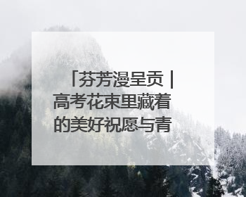 芬芳漫呈贡｜高考花束里藏着的美好祝愿与青春诗行