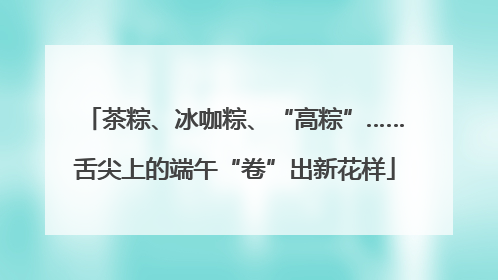 茶粽、冰咖粽、“高粽”……舌尖上的端午“卷”出新花样
