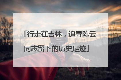 行走在吉林，追寻陈云同志留下的历史足迹