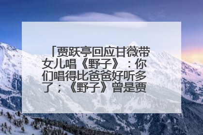 贾跃亭回应甘薇带女儿唱《野子》：你们唱得比爸爸好听多了；《野子》曾是贾跃亭“代表作”