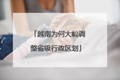 越南为何大幅调整省级行政区划