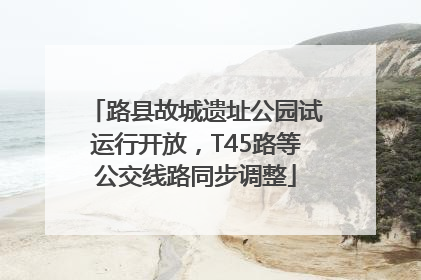 路县故城遗址公园试运行开放，T45路等公交线路同步调整