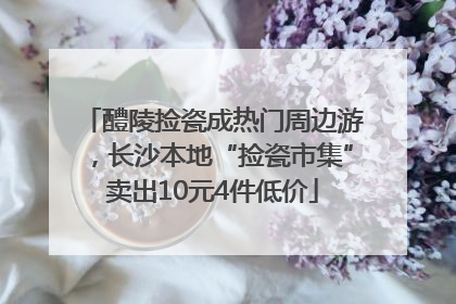 醴陵捡瓷成热门周边游，长沙本地“捡瓷市集”卖出10元4件低价