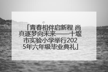 青春相伴启新程 尚真逐梦向未来——十堰市实验小学举行2025年六年级毕业典礼
