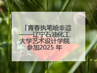 青春执笔绘非遗——辽宁石油化工大学艺术设计学院参加2025 年辽宁省“非遗新青年”高校优秀作品推荐活动