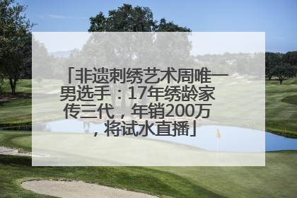 非遗刺绣艺术周唯一男选手：17年绣龄家传三代，年销200万，将试水直播