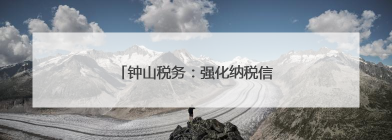 钟山税务：强化纳税信用建设护航企业发展