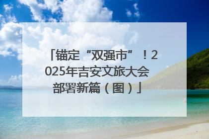 锚定“双强市”！2025年吉安文旅大会部署新篇（图）