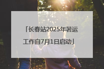 长春站2025年暑运工作自7月1日启动