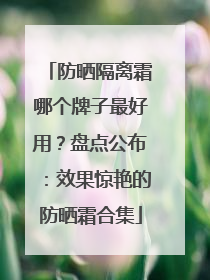 防晒隔离霜哪个牌子最好用？盘点公布：效果惊艳的防晒霜合集