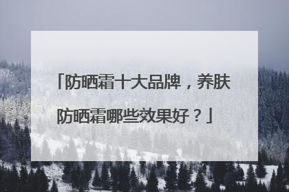 防晒霜十大品牌，养肤防晒霜哪些效果好？