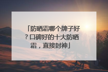 防晒霜哪个牌子好？口碑好的十大防晒霜，直接封神