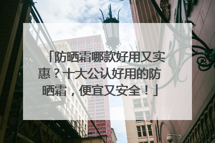 防晒霜哪款好用又实惠？十大公认好用的防晒霜，便宜又安全！