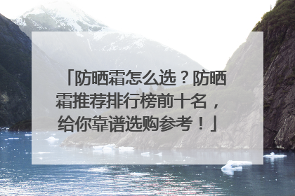 防晒霜怎么选？防晒霜推荐排行榜前十名，给你靠谱选购参考！