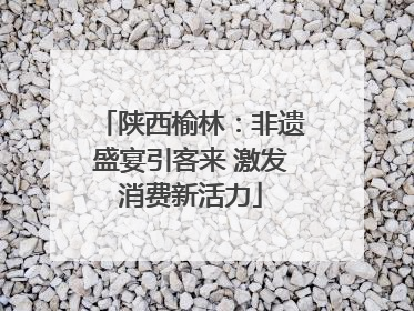 陕西榆林：非遗盛宴引客来 激发消费新活力