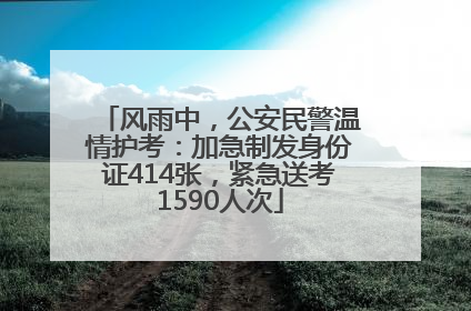 风雨中，公安民警温情护考：加急制发身份证414张，紧急送考1590人次