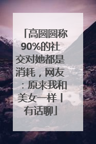 高圆圆称90%的社交对她都是消耗，网友：原来我和美女一样丨有话聊