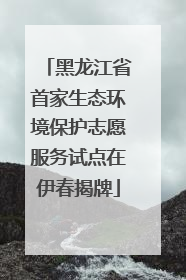 黑龙江省首家生态环境保护志愿服务试点在伊春揭牌
