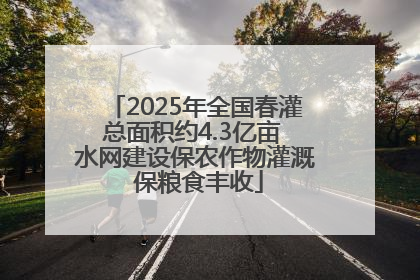 2025年全国春灌总面积约4.3亿亩 水网建设保农作物灌溉 保粮食丰收