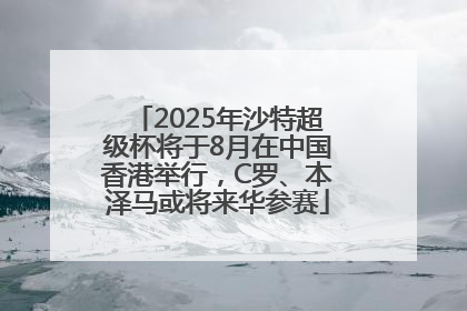 2025年沙特超级杯将于8月在中国香港举行，C罗、本泽马或将来华参赛