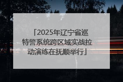 2025年辽宁省巡特警系统跨区域实战拉动演练在抚顺举行