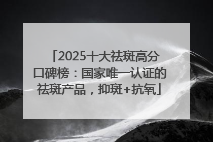 2025十大祛斑高分口碑榜：国家唯一认证的祛斑产品，抑斑+抗氧