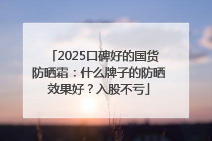 2025口碑好的国货防晒霜：什么牌子的防晒效果好？入股不亏
