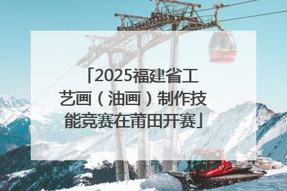 2025福建省工艺画（油画）制作技能竞赛在莆田开赛