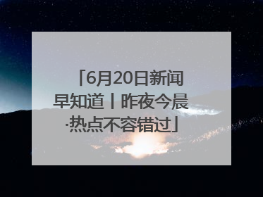 6月20日新闻早知道丨昨夜今晨·热点不容错过