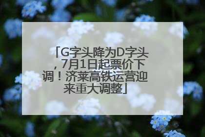 G字头降为D字头，7月1日起票价下调！济莱高铁运营迎来重大调整